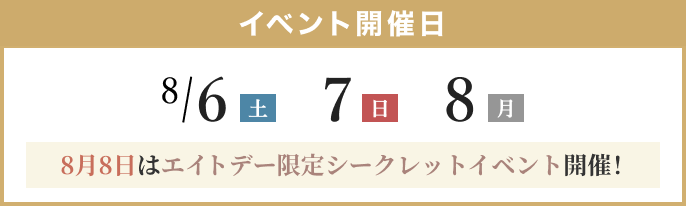 イベント開催日: 8/6(土)、7(日)、8(月)、8月8日はエイトデー限定シークレットイベント開催!
