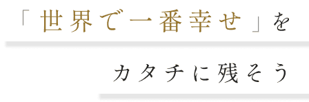 「世界で一番幸せ」をカタチに残そう